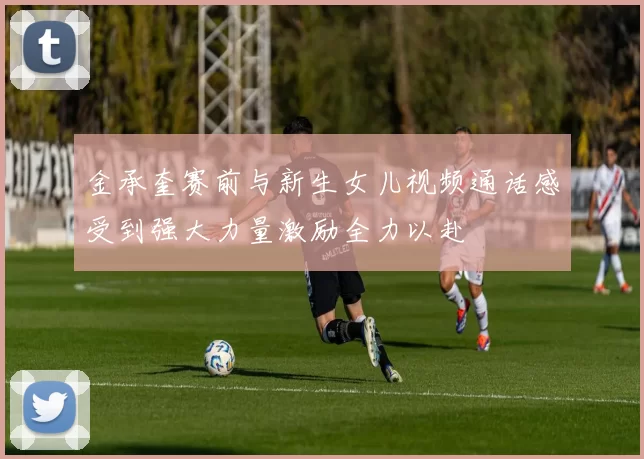 金承奎赛前与新生女儿视频通话感受到强大力量激励全力以赴